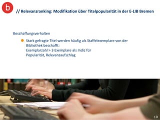 // Relevanzranking: Modifikation über Titelpopularität in der E-LIB Bremen



Beschaffungsverhalten
       Stark gefragte Titel werden häufig als Staffelexemplare von der
       Bibliothek beschafft:
       Exemplarzahl > 3 Exemplare als Indiz für
       Popularität, Relevanzaufschlag




                                                                          10
 