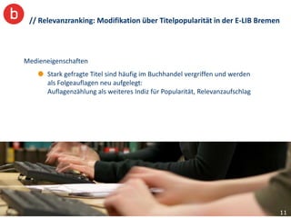 // Relevanzranking: Modifikation über Titelpopularität in der E-LIB Bremen



Medieneigenschaften
       Stark gefragte Titel sind häufig im Buchhandel vergriffen und werden
       als Folgeauflagen neu aufgelegt:
       Auflagenzählung als weiteres Indiz für Popularität, Relevanzaufschlag




                                                                               11
 