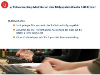 // Relevanzranking: Modifikation über Titelpopularität in der E-LIB Bremen



Nutzerverhalten
       Stark gefragte Titel werden in der Trefferliste häufig angeklickt
       Aktualität der Titel relevant, daher Auswertung der Klicks auf die
       letzten 2 Jahre beschränkt
       Klicks > 3 als weiteres Indiz für Popularität, Relevanzaufschlag




                                                                            12
 