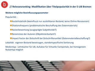 // Relevanzranking: Modifikation über Titelpopularität in der E-LIB Bremen

Weitere mögliche Beeinflussungsparameter
Popularität :
       Ausleihstatistik (beeinflusst nur ausleihbaren Bestand, keine Online-Ressourcen)
       Zitationsfrequenz (problematische Beschaffung des Datenmaterials)
       Nutzerbewertung (ausgeprägte Subjektivität?)
       Renommee der Autoren (Objektivierbarkeit?)
       Impact Factor der Zeitschrift bei Zeitschriftenartikel (Datenmaterialbeschaffung?)
Lokalität: eigenen Bestand bevorzugen, standortspezifische Sortierung
Medientyp : Lehrbücher für UB, Aufsätze für Virtuelle Fachportale, bei homogenem
Nutzertyp möglich




                                                                                            14
 