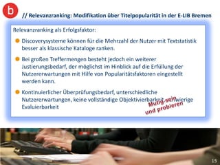 // Relevanzranking: Modifikation über Titelpopularität in der E-LIB Bremen

Relevanzranking als Erfolgsfaktor: Titelpopularität zeigt:
  Vergleich der Trefferlisten mit/ohne
        Bessere Auffindbarkeit relevanter Titel mit hochfrequenten Begriffen
   Discoverysysteme können für die Mehrzahlauf Position 11, „Science“(1880)
        (gedruckte Zeitschriften „Die Zeit“(1946)
                                                   der Nutzer mit Textstatistik
   besser als klassische Kataloge ranken.
        auf Position 6) ohne Nutzung der Facettierung und Blättern
   Bei großen Treffermengen besteht jedochpositioniert,
         Aktuelle Klassiker werden prominenter ein weiterer
   Justierungsbedarf, der möglichst im Hinblick aufwerden sofort gefunden
         am Campus nachgefragte, gängige Lehrbücher die Erfüllung der
   Nutzererwartungen mit Hilfe von Popularitätsfaktoren eingestellt
         Reduktion der Artikellastigkeit
   werden kann.
        Optimale Unterstützung von Known-Item-Suchanfragen bei
   Kontinuierlicher Überprüfungsbedarf, unterschiedliche
        Autoren mit hoher Publikationsfrequenz
   Nutzererwartungen, keine vollständige Objektivierbarkeit, schwierige
   Evaluierbarkeit




                                                                                  15
 