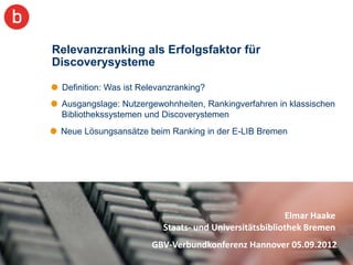 Relevanzranking als Erfolgsfaktor für
Discoverysysteme

 Definition: Was ist Relevanzranking?
 Ausgangslage: Nutzergewohnheiten, Rankingverfahren in klassischen
 Bibliothekssystemen und Discoverystemen
 Neue Lösungsansätze beim Ranking in der E-LIB Bremen




                                                        Elmar Haake
                          Staats- und Universitätsbibliothek Bremen
                       GBV-Verbundkonferenz Hannover 05.09.2012
                                                                      2
 