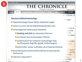 Klassische Bibliothekskataloge:
  Expertenstrategie (Exact-Match, Boolesche Logik)
  weist nur einen Teil des Bibliotheksbestandes nach
  Chronologische Sortierung als Standard
       Ranking nach Zeit als relevantes Kriterium
       bei Known-Item-Suchanfragen hilfreich
       problematisch bei einfachen Suchanfragen bzw.
       hochfrequente Begriffen (große Treffermengen)
      Zeitschriften schwer auffindbar ohne Expertenretrieval
 Verschärfung der Sortierproblematik bei Ausweitung des
 Suchraumes
 „Mischen impossible“?
                                                               4
 