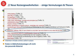// Neue Nutzergewohnheiten - einige Vermutungen & Thesen

Menschen werden von Internetstandards
(Amazon, Google etc.) vorgeprägt und...

haben geringe Retrievalkenntnisse
erwarten sinnvolles Ranking: wichtige Treffer zuerst!
Best-Match statt Exact-Match
mögen keine komplexe Expertenlogik
AND / OR / NOT und lesen keine Hilfeseiten...
verwenden keine bibliothekarische Eingabelogik
(sondern Copy&Paste)
erwarten Fehlertoleranz
möchten Inhalte online sofort nutzen
finden in Bibliothekskatalogen oft nicht
das passende Material



                                                              6
 