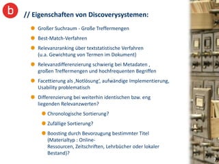 // Eigenschaften von Discoverysystemen:
    Großer Suchraum - Große Treffermengen
    Best-Match-Verfahren
    Relevanzranking über textstatistische Verfahren
    (u.a. Gewichtung von Termen im Dokument)
    Relevanzdifferenzierung schwierig bei Metadaten ,
    großen Treffermengen und hochfrequenten Begriffen
    Facettierung als ‚Notlösung‘, aufwändige Implementierung,
    Usability problematisch
    Differenzierung bei weiterhin identischen bzw. eng
    liegenden Relevanzwerten?
        Chronologische Sortierung?
        Zufällige Sortierung?
        Boosting durch Bevorzugung bestimmter Titel
        (Materialtyp : Online-
        Ressourcen, Zeitschriften, Lehrbücher oder lokaler
        Bestand)?
                                                                7
 