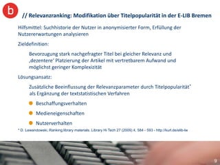 // Relevanzranking: Modifikation über Titelpopularität in der E-LIB Bremen
Hilfsmittel: Suchhistorie der Nutzer in anonymisierter Form, Erfüllung der
Nutzererwartungen analysieren
Zieldefinition:
       Bevorzugung stark nachgefragter Titel bei gleicher Relevanz und
       ‚dezentere‘ Platzierung der Artikel mit vertretbarem Aufwand und
       möglichst geringer Komplexizität
Lösungsansatz:
       Zusätzliche Beeinflussung der Relevanzparameter durch Titelpopularität*
       als Ergänzung der textstatistischen Verfahren
           Beschaffungsverhalten
           Medieneigenschaften
           Nutzerverhalten
* D. Lewandowski, Ranking library materials. Library Hi Tech 27 (2009) 4, 584 - 593 - http://kurl.de/elib-lw




                                                                                                               9
 