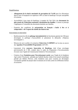 Simplifications
- Allongement de la durée maximale de perception de l’AAH pour les allocataires
dont le taux d’incapacité est supérieur à 80% et dont le handicap n’est pas susceptible
d’évolution.
- Accessibilité à tous types de handicap, à compter de l’été 2016, des documents les
plus usuels de l’Education nationale à destination des familles. A terme ce principe
s’appliquera à l’ensemble des documents destinés aux familles.
- Expertise des conditions de présentation en français « facile à lire et à
comprendre » de l’exposé des motifs des futures lois.
Gouvernance et innovation
- Renforcement du rôle de pilotage interministériel du Secrétariat général du CIH pour
développer la politique d’accessibilité et pérenniser la démarche « Réponse
accompagnée ».
- Mission de suivi confiée à la sénatrice Claire-Lise CAMPION sur la mise en œuvre
des Agendas d’Accessibilité Programmée (AD’AP) .
- Lancement d’un concours Innovation & Handicap, doté d’une enveloppe
prévisionnelle de 2 M€, conduit dans le cadre du Programme d’investissements
d’avenir sous l’égide du Commissariat Général à l’Investissement.
- Création d’une Fondation pour l’investissement social, sous l’égide de la fondation
Agir contre l’Exclusion : présidée par Isabelle Kocher, dotée d’un conseil scientifique
présidé par Hélène Périvier, cette fondation aura pour vocation de développer
l’évaluation globale de projets dans le domaine de la lutte contre les différentes formes
d’exclusion.
 