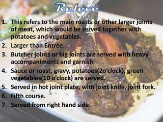 1. This refers to the main roasts or other larger joints
of meat, which would be served together with
potatoes and vegetables.
2. Larger than Entrée.
3. Butcher joints or big joints are served with heavy
accompaniments and garnish.
4. Sauce or roast, gravy, potatoes(2o’clock), green
vegetables(10 o’clock) are served.
5. Served in hot joint plate, with joint knife, joint fork.
6. Fifth course.
7. Served from right hand side.
 