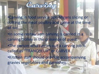 •Carving in food service opt. Means slicing or
cutting the meat poultry and game at the time
of svc.
•In some restaurants carving is carried in a
carving trolley in the presence of guest.
•The person who carries out a carving job is
called as “TRANCHEUR” or CARVER.
•Kitchen staff should provide accompanying
gravies vegetables and garnishes.
 