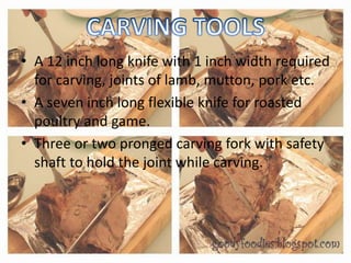 • A 12 inch long knife with 1 inch width required
for carving, joints of lamb, mutton, pork etc.
• A seven inch long flexible knife for roasted
poultry and game.
• Three or two pronged carving fork with safety
shaft to hold the joint while carving.
 