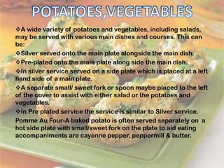 A wide variety of potatoes and vegetables, including salads,
may be served with various main dishes and courses. This can
be:
Silver served onto the main plate alongside the main dish.
Pre-plated onto the main plate along side the main dish.
In silver service served on a side plate which is placed at a left
hand side of a main plate.
A separate small/ sweet fork or spoon maybe placed to the left
of the cover to assist with either salad or the potatoes and
vegetables.
In Pre plated service the service is similar to Silver service.
Pomme Au Four-A baked potato is often served separately on a
hot side plate with small/sweet fork on the plate to aid eating
accompaniments are cayenne pepper, peppermill & butter.
 
