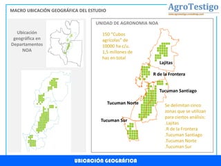 Lajitas
R de la Frontera
Tucuman Santiago
Tucuman Norte
Tucuman Sur
UBICACIÓN GEOGRÁFICA
MACRO UBICACIÓN GEOGRÁFICA DEL ESTUDIO
Ubicación
geográfica en
Departamentos
NOA
UNIDAD DE AGRONOMIA NOA
150 “Cubos
agrícolas” de
10000 ha c/u.
1,5 millones de
has en total
Se delimitan cinco
zonas que se utilizan
para ciertos análisis:
.Lajitas
.R de la Frontera
.Tucuman Santiago
.Tucuman Norte
.Tucuman Sur
 