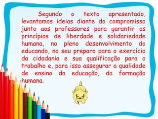 Segundo o texto apresentado,
levantamos ideias diante do compromisso
junto aos professores para garantir os
princípios de liberdade e solidariedade
humana, no pleno desenvolvimento do
educando, no seu preparo para o exercício
da cidadania e sua qualificação para o
trabalho e, para isso assegurar a qualidade
de ensino da educação, da formação
humana.
 