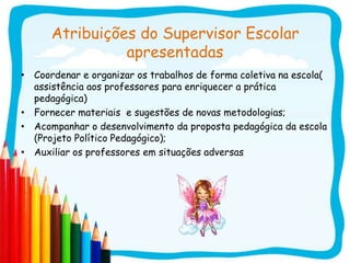 Atribuições do Supervisor Escolar
                apresentadas
• Coordenar e organizar os trabalhos de forma coletiva na escola(
  assistência aos professores para enriquecer a prática
  pedagógica)
• Fornecer materiais e sugestões de novas metodologias;
• Acompanhar o desenvolvimento da proposta pedagógica da escola
  (Projeto Político Pedagógico);
• Auxiliar os professores em situações adversas
 