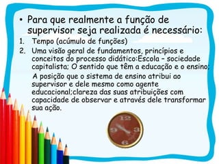 • Para que realmente a função de
  supervisor seja realizada é necessário:
1. Tempo (acúmulo de funções)
2. Uma visão geral de fundamentos, princípios e
   conceitos do processo didático:Escola – sociedade
   capitalista; O sentido que têm a educação e o ensino;
   A posição que o sistema de ensino atribui ao
   supervisor e dele mesmo como agente
   educacional;clareza das suas atribuições com
   capacidade de observar e através dele transformar
   sua ação.
 