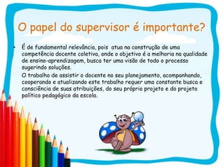 O papel do supervisor é importante?
•   É de fundamental relevância, pois atua na construção de uma
    competência docente coletiva, onde o objetivo é a melhoria na qualidade
    de ensino-aprendizagem, busca ter uma visão de todo o processo
    sugerindo soluções.
    O trabalho de assistir o docente no seu planejamento, acompanhando,
    cooperando e atualizando este trabalho requer uma constante busca e
    consciência de suas atribuições, do seu próprio projeto e do projeto
    político pedagógico da escola.
 