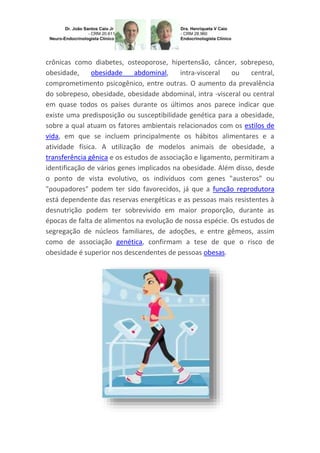 crônicas como diabetes, osteoporose, hipertensão, câncer, sobrepeso,
obesidade,
obesidade
abdominal,
intra-visceral
ou
central,
comprometimento psicogênico, entre outras. O aumento da prevalência
do sobrepeso, obesidade, obesidade abdominal, intra -visceral ou central
em quase todos os países durante os últimos anos parece indicar que
existe uma predisposição ou susceptibilidade genética para a obesidade,
sobre a qual atuam os fatores ambientais relacionados com os estilos de
vida, em que se incluem principalmente os hábitos alimentares e a
atividade física. A utilização de modelos animais de obesidade, a
transferência gênica e os estudos de associação e ligamento, permitiram a
identificação de vários genes implicados na obesidade. Além disso, desde
o ponto de vista evolutivo, os indivíduos com genes "austeros" ou
"poupadores" podem ter sido favorecidos, já que a função reprodutora
está dependente das reservas energéticas e as pessoas mais resistentes à
desnutrição podem ter sobrevivido em maior proporção, durante as
épocas de falta de alimentos na evolução de nossa espécie. Os estudos de
segregação de núcleos familiares, de adoções, e entre gêmeos, assim
como de associação genética, confirmam a tese de que o risco de
obesidade é superior nos descendentes de pessoas obesas.

 