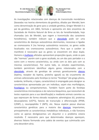 As investigações relacionadas com doenças de transmissão mendeliana
(baseadas nas teorias elementares da genética, ditadas por Mendel, bem
como denominação de gene para a unidade genética, Gregor Mendel é o
pai da genética, em 1865, formula e apresenta em dois encontros da
Sociedade de História Natural de Brno as leis da hereditariedade, hoje
chamadas Leis de Mendel, que regem a transmissão dos caracteres
hereditários), também indicam que a obesidade pode ser uma
característica de doenças autossômicas dominantes, recessivas e ligadas
ao cromossoma X (na herança autossômica recessiva, os genes estão
localizados nos cromossomos autossômicos. Para que o caráter se
manifeste é necessário que os genes se encontrem em dose dupla.
Homens e mulheres afetados apresentam proporções iguais, onde os pais
são "normais" porém com o gene ocultado, ou um dos pais portador e o
outro com a mesma característica, ou ainda com os dois pais com as
mesmas características). Por outro lado, os estudos experimentais,
também permitiram identificar alguns genes relacionados com a
obesidade, através do genótipo de animais geneticamente obesos
(leptina, receptor da leptina, proteína agouti) ou do cruzamento de
animais selecionados pelo fenótipo (o termo “fenótipo” (do grego pheno,
evidente, brilhante, e typos, característico) é empregado para designar as
características apresentadas por um indivíduo, sejam elas morfológicas,
fisiológicas ou comportamentais. Também fazem parte do fenótipo
características microscópicas e de natureza bioquímica, que necessitam de
testes especiais para a sua identificação) e mediante animais carentes ou
que expressam de forma elevada receptores adrenérgicos b3, proteínas
desacoplantes (UCP'S), fatores de transcrição e diferenciação (PPAR,
C/EBP)...), neuropeptídio Y (NPY), etc. Nossa espécie possui diversas
característica genéticas para a maioria das doenças importantes,
principalmente as características metabólicas individuais, e não funciona
como se apenas desligássemos um disjuntor e o problema estaria
resolvido. É necessário para que determinadas doenças apareçam,
diversos fatores formando uma cadeia de eventos que culminarão com
uma desordem séria.

 