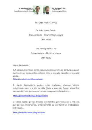 AUTORES PROSPECTIVOS

Dr. João Santos Caio Jr.
Endocrinologia – Neuroendocrinologia
CRM 20611

Dra. Henriqueta V. Caio
Endocrinologia – Medicina Interna
CRM 28930

Como Saber Mais:
1.A obesidade definida como a acumulação excessiva de gordura corporal
deriva de um desequilíbrio crônico entre a energia ingerida e a energia
gasta...
http://serobesonao.blogspot.com
2. Neste desequilíbrio podem estar implicados diversos fatores
relacionados com o estilo de vida (dieta e exercício físico), alterações
neuroendócrinas, juntamente com um componente hereditário...
http://perdermaisbarriga.blogspot.com
3. Nossa espécie possui diversas característica genéticas para a maioria
das doenças importantes, principalmente as características metabólicas
individuais...
http://imceobesidade.blogspot.com

 
