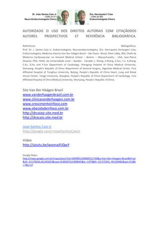 AUTORIZADO O USO DOS DIREITOS AUTORAIS COM CITAÇÃODOS
AUTORES
PROSPECTIVOS
ET
REFERÊNCIA
BIBLIOGRÁFICA.
Referências
Bibliográficas:
Prof. Dr. J. Santos Caio Jr, Endocrinologista, Neuroendocrinologista, Dra. Henriqueta Verlangieri Caio,
Endocrinologista, Medicina Interna-Van Der Häägen Brazil – São Paulo –Brasil, Peter Libby, MD, Chefe de
Medicina Cardiovascular na Harvard Medical School – Boston – Massachusetts - USA; Jean-Pierre
Després, PhD, FAHA, da Universidade Laval – Quebec - Canadá; L. Zheng, Z.Zhang, Z.Sun, J.Li, X.Zhang,
C.Xu, D.Hu and Y.Sun Department of Cardiology, Shengjing Hospital of China Medical University,
Shenyang, People's Republic of China Department of General Surgery, Digestive Medical Center, First
Affiliated Hospital of Tsinghua University, Beijing, People's Republic of China Heart, Lung and Blood
Vessel Center, Tongji University, Shanghai, People's Republic of China Department of Cardiology, First
Affiliated Hospital of China Medical University, Shenyang, People's Republic of China.

Site Van Der Häägen Brazil
www.vanderhaagenbrazil.com.br
www.clinicavanderhaagen.com.br
www.crescimentoinfoco.com
www.obesidadeinfoco.com.br
http://drcaiojr.site.med.br
http://dracaio.site.med.br
Joao Santos Caio Jr
http://google.com/+JoaoSantosCaioJr
Video
http://youtu.be/woonaiFJQwY
Google Maps:
http://maps.google.com.br/maps/place?cid=5099901339000351730&q=Van+Der+Haagen+Brasil&hl=pt
&sll=-23.578256,46.645653&sspn=0.005074,0.009645&ie =UTF8&ll=-23.575591,-46.650481&spn=0,0&t
= h&z=17

 