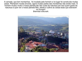 A camada, que tem montanhas,  foi mudada pelo homem e no lugar foi construída muitas casas. Plantaram muitas árvores, agora muitas partes das montanhas não existe mais. O homem mudou muito o nosso planeta,ele não cuida da natureza por isso quem gosta da natureza e quer ver o nosso planeta feliz, plante e cultive as coisas boas que sobraram no mundo!!  Brennda e Brunah. 