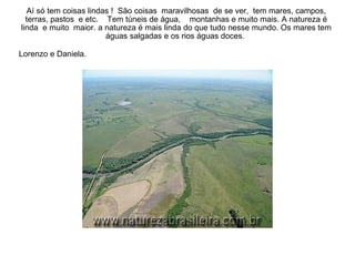 Aí só tem coisas lindas !  São coisas  maravilhosas  de se ver,  tem mares, campos, terras, pastos  e etc.  Tem túneis de água,  montanhas e muito mais. A natureza é linda  e muito  maior. a natureza é mais linda do que tudo nesse mundo. Os mares tem águas salgadas e os rios águas doces.  Lorenzo e Daniela.   