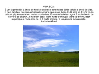 VIDA BOA:  É um lugar lindo!  E cheio de flores e árvores e tem muitas cores verdes e cheio de vida.  E  tem famílias  que vão os finais de semana para esse  lugar. E dá para se divertir muito ,e fazer piquenique e tem muitas montanhas. E mas ao lado tem aguá. E muito bonito de se ver e se divertir... e não tem casa  nem  nada é um lugar  para se divertir,fazer piquenique e muito mas né. E é muito grande . E  a natureza nunca acaba.  Andreia e Grazi: 