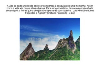 A vida de cada um de nós pode ser comparada à conquista de uma montanha. Assim como a vida, ela possui altos e baixos. Para ser conquistada, deve merecer detalhada observação, a fim de que a chegada ao topo se dê com sucesso.  Luis Henrique Nunes Fagundes e Nathielly Cristiane Fegeiredo  D.Luz 