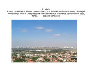 A cidade  É uma cidade onde moram pessoas como nós  brasileiros vivemos nessa cidade por muito tempo onde é uma paisagem bonita onde vive brasileiros como nós um beijo, tchau.  Tassiane Schauane. 
