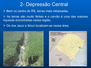   2- Depressão Central Bem no centro do RS, terras mais rebaixadas. As terras são muito férteis e o carvão é uma das maiores riquezas encontradas nessa região. Os rios Jacuí e Ibicuí localizam-se nessa área.  