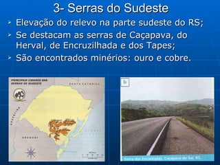 3- Serras do Sudeste Elevação do relevo na parte sudeste do RS; Se destacam as serras de Caçapava, do Herval, de Encruzilhada e dos Tapes; São encontrados minérios: ouro e cobre. 