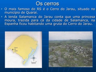 Os cerros   O mais famoso do RS é o Cerro do Jarau, situado no município de Quaraí.  A lenda Salamanca do Jarau conta que uma princesa moura, trazida para cá da cidade de Salamanca, na Espanha ficou habitando uma gruta do Cerro do Jarau. 