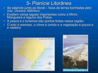 5- Planície Litorânea Se estende junto ao litoral – faixa de terras banhadas pelo mar, Oceano Atlântico; Existem várias lagoas importantes como a Mirim, Mangueira e laguna dos Patos; A pesca e o turismos são pontos fortes nessa região; O solo é arenoso, o clima é úmido e a vegetação é pouca a e rasteira. 