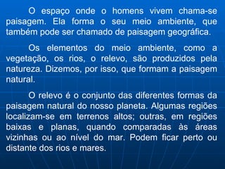 O espaço onde o homens vivem chama-se paisagem. Ela forma o seu meio ambiente, que também pode ser chamado de paisagem geográfica.  Os elementos do meio ambiente, como a vegetação, os rios, o relevo, são produzidos pela natureza. Dizemos, por isso, que formam a paisagem natural. O relevo é o conjunto das diferentes formas da paisagem natural do nosso planeta. Algumas regiões localizam-se em terrenos altos; outras, em regiões baixas e planas, quando comparadas às áreas vizinhas ou ao nível do mar. Podem ficar perto ou distante dos rios e mares.  