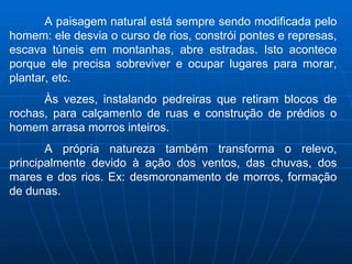 A paisagem natural está sempre sendo modificada pelo homem: ele desvia o curso de rios, constrói pontes e represas, escava túneis em montanhas, abre estradas. Isto acontece porque ele precisa sobreviver e ocupar lugares para morar, plantar, etc. Às vezes, instalando pedreiras que retiram blocos de rochas, para calçamento de ruas e construção de prédios o homem arrasa morros inteiros. A própria natureza também transforma o relevo, principalmente devido à ação dos ventos, das chuvas, dos mares e dos rios. Ex: desmoronamento de morros, formação de dunas.  