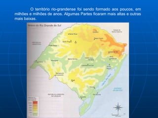 O território rio-grandense foi sendo formado aos poucos, em milhões e milhões de anos. Algumas Partes ficaram mais altas e outras mais baixas.  