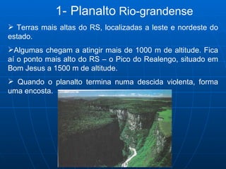 1-   Planalto  Rio-grandense Terras mais altas do RS, localizadas a leste e nordeste do estado.  Algumas chegam a atingir mais de 1000 m de altitude. Fica aí o ponto mais alto do RS – o Pico do Realengo, situado em Bom Jesus a 1500 m de altitude. Quando o planalto termina numa descida violenta, forma uma encosta.  