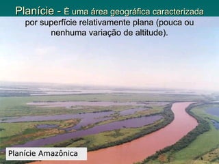 Planície - É uma área geográfica caracterizada
    por superfície relativamente plana (pouca ou
          nenhuma variação de altitude).




Planície Amazônica
 