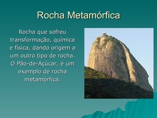 Rocha Metamórfica
    Rocha que sofreu
transformação, química
e física, dando origem a
um outro tipo de rocha.
O Pão-de-Açúcar, é um
    exemplo de rocha
       metamórfica.
 