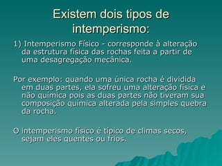 Existem dois tipos de
             intemperismo:
1) Intemperismo Físico - corresponde à alteração
  da estrutura física das rochas feita a partir de
  uma desagregação mecânica.

Por exemplo: quando uma única rocha é dividida
  em duas partes, ela sofreu uma alteração física e
  não química pois as duas partes não tiveram sua
  composição química alterada pela simples quebra
  da rocha.

O intemperismo físico é típico de climas secos,
  sejam eles quentes ou frios.
 