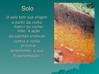 Solo
O solo tem sua origem
   a partir da rocha
    matriz ou rocha-
      mãe. A ação
 de agentes erosivos
    contra a rocha
        provoca,
  lentamente, a sua
    Fragmentação.
 