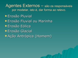Agentes Externos – são os responsáveis
    por modelar, isto é, dar forma ao relevo.
 Erosão Pluvial
 Erosão Fluvial ou Marinha

 Erosão Eólica

 Erosão Glacial

 Ação Antrópica (Homem)
 