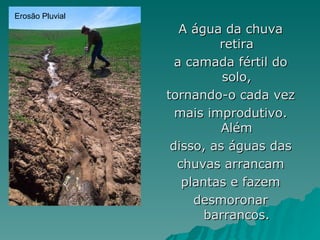 Erosão Pluvial
                    A água da chuva
                          retira
                   a camada fértil do
                           solo,
                 tornando-o cada vez
                   mais improdutivo.
                           Além
                  disso, as águas das
                   chuvas arrancam
                    plantas e fazem
                      desmoronar
                        barrancos.
 