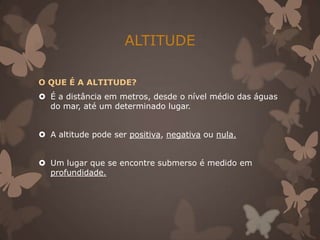 ALTITUDE

O QUE É A ALTITUDE?
 É a distância em metros, desde o nível médio das águas
  do mar, até um determinado lugar.


 A altitude pode ser positiva, negativa ou nula.


 Um lugar que se encontre submerso é medido em
  profundidade.
 
