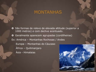 MONTANHAS


 São formas de relevo de elevada altitude (superior a
  1000 metros) e com declive acentuado.
 Geralmente aparecem agrupadas (cordilheiras)
Ex: América – Montanhas Rochosas / Andes
   Europa – Montanhas do Cáucaso
   África – Quilimanjaro
   Ásia - Himalaias
 