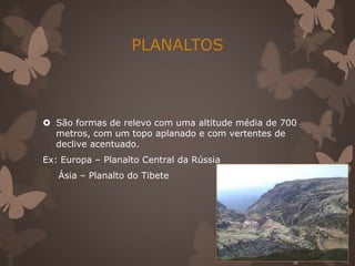 PLANALTOS



 São formas de relevo com uma altitude média de 700
  metros, com um topo aplanado e com vertentes de
  declive acentuado.
Ex: Europa – Planalto Central da Rússia
   Ásia – Planalto do Tibete
 