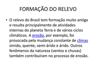 FORMAÇÃO DO RELEVO
• O relevo do Brasil tem formação muito antiga
  e resulta principalmente de atividades
  internas do planeta Terra e de vários ciclos
  climáticos. A erosão, por exemplo, foi
  provocada pela mudança constante de climas
  úmido, quente, semi-árido e árido. Outros
  fenômenos da natureza (ventos e chuvas)
  também contribuíram no processo de erosão.
 