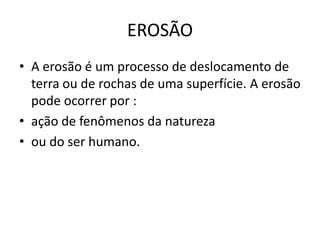 EROSÃO
• A erosão é um processo de deslocamento de
  terra ou de rochas de uma superfície. A erosão
  pode ocorrer por :
• ação de fenômenos da natureza
• ou do ser humano.
 