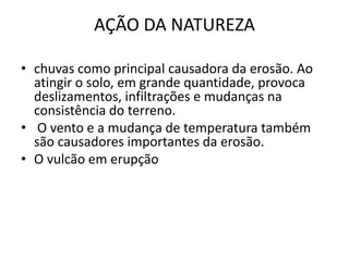 AÇÃO DA NATUREZA

• chuvas como principal causadora da erosão. Ao
  atingir o solo, em grande quantidade, provoca
  deslizamentos, infiltrações e mudanças na
  consistência do terreno.
• O vento e a mudança de temperatura também
  são causadores importantes da erosão.
• O vulcão em erupção
 