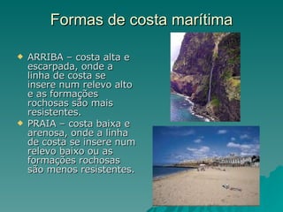 Formas de costa marítima ARRIBA – costa alta e escarpada, onde a linha de costa se insere num relevo alto e as formações rochosas são mais resistentes. PRAIA – costa baixa e arenosa, onde a linha de costa se insere num relevo baixo ou as formações rochosas são menos resistentes. 